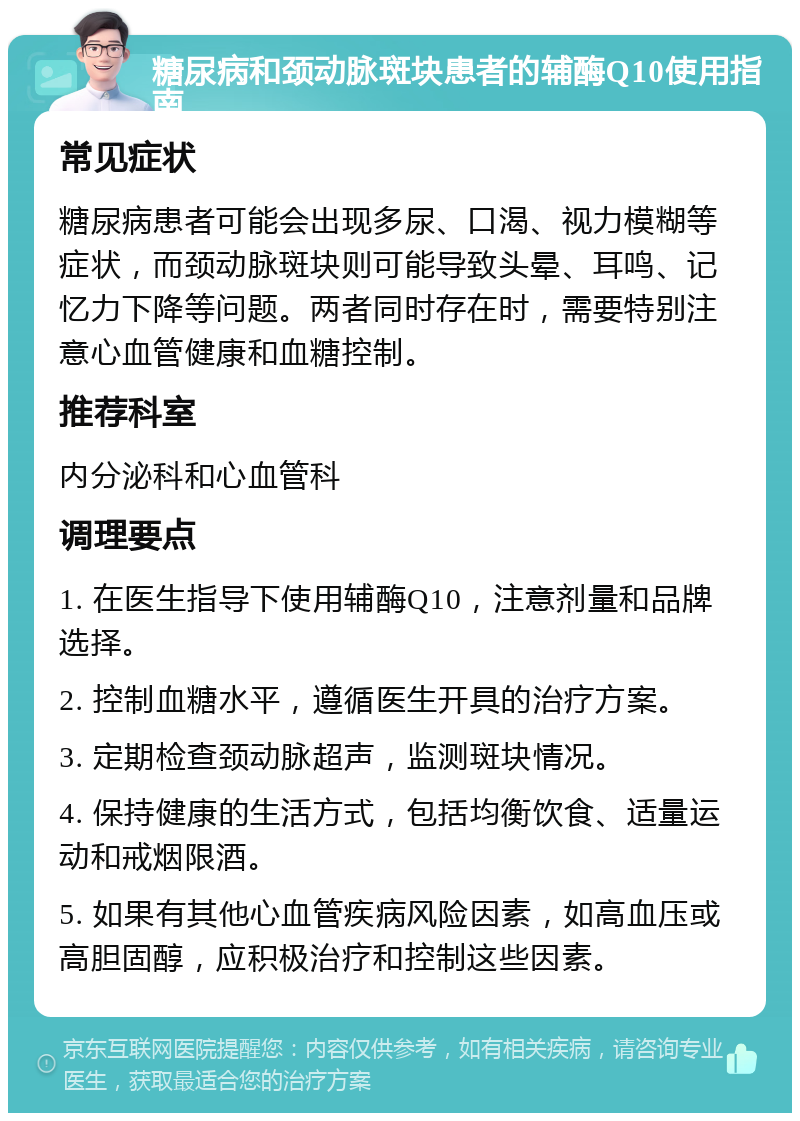 糖尿病和颈动脉斑块患者的辅酶Q10使用指南 常见症状 糖尿病患者可能会出现多尿、口渴、视力模糊等症状，而颈动脉斑块则可能导致头晕、耳鸣、记忆力下降等问题。两者同时存在时，需要特别注意心血管健康和血糖控制。 推荐科室 内分泌科和心血管科 调理要点 1. 在医生指导下使用辅酶Q10，注意剂量和品牌选择。 2. 控制血糖水平，遵循医生开具的治疗方案。 3. 定期检查颈动脉超声，监测斑块情况。 4. 保持健康的生活方式，包括均衡饮食、适量运动和戒烟限酒。 5. 如果有其他心血管疾病风险因素，如高血压或高胆固醇，应积极治疗和控制这些因素。