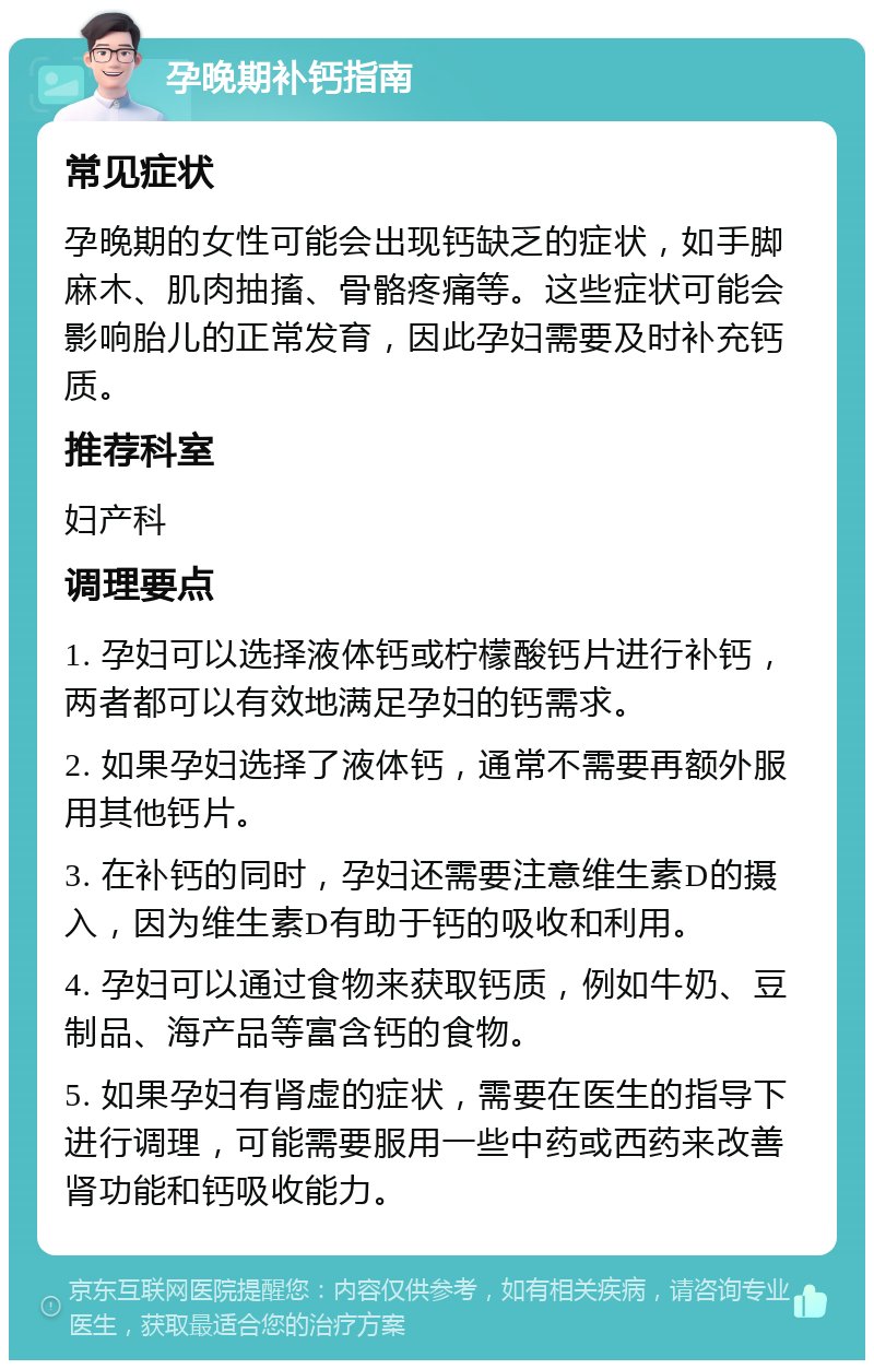 孕晚期补钙指南 常见症状 孕晚期的女性可能会出现钙缺乏的症状，如手脚麻木、肌肉抽搐、骨骼疼痛等。这些症状可能会影响胎儿的正常发育，因此孕妇需要及时补充钙质。 推荐科室 妇产科 调理要点 1. 孕妇可以选择液体钙或柠檬酸钙片进行补钙，两者都可以有效地满足孕妇的钙需求。 2. 如果孕妇选择了液体钙，通常不需要再额外服用其他钙片。 3. 在补钙的同时，孕妇还需要注意维生素D的摄入，因为维生素D有助于钙的吸收和利用。 4. 孕妇可以通过食物来获取钙质，例如牛奶、豆制品、海产品等富含钙的食物。 5. 如果孕妇有肾虚的症状，需要在医生的指导下进行调理，可能需要服用一些中药或西药来改善肾功能和钙吸收能力。