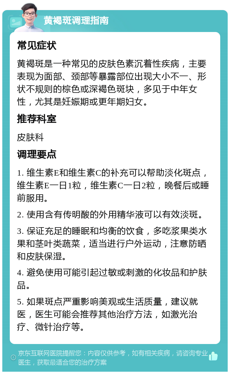 黄褐斑调理指南 常见症状 黄褐斑是一种常见的皮肤色素沉着性疾病，主要表现为面部、颈部等暴露部位出现大小不一、形状不规则的棕色或深褐色斑块，多见于中年女性，尤其是妊娠期或更年期妇女。 推荐科室 皮肤科 调理要点 1. 维生素E和维生素C的补充可以帮助淡化斑点，维生素E一日1粒，维生素C一日2粒，晚餐后或睡前服用。 2. 使用含有传明酸的外用精华液可以有效淡斑。 3. 保证充足的睡眠和均衡的饮食，多吃浆果类水果和茎叶类蔬菜，适当进行户外运动，注意防晒和皮肤保湿。 4. 避免使用可能引起过敏或刺激的化妆品和护肤品。 5. 如果斑点严重影响美观或生活质量，建议就医，医生可能会推荐其他治疗方法，如激光治疗、微针治疗等。