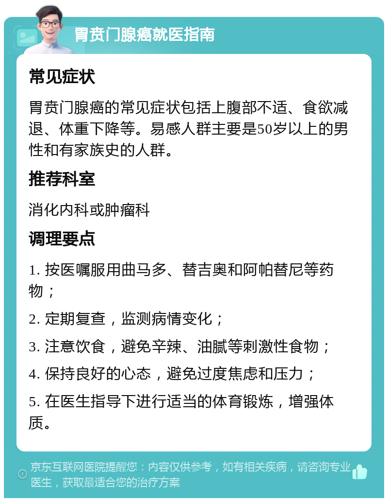 胃贲门腺癌就医指南 常见症状 胃贲门腺癌的常见症状包括上腹部不适、食欲减退、体重下降等。易感人群主要是50岁以上的男性和有家族史的人群。 推荐科室 消化内科或肿瘤科 调理要点 1. 按医嘱服用曲马多、替吉奥和阿帕替尼等药物； 2. 定期复查，监测病情变化； 3. 注意饮食，避免辛辣、油腻等刺激性食物； 4. 保持良好的心态，避免过度焦虑和压力； 5. 在医生指导下进行适当的体育锻炼，增强体质。