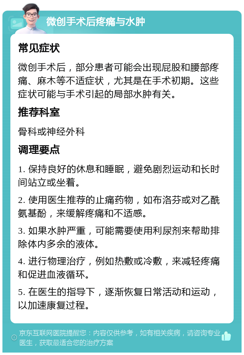 微创手术后疼痛与水肿 常见症状 微创手术后，部分患者可能会出现屁股和腰部疼痛、麻木等不适症状，尤其是在手术初期。这些症状可能与手术引起的局部水肿有关。 推荐科室 骨科或神经外科 调理要点 1. 保持良好的休息和睡眠，避免剧烈运动和长时间站立或坐着。 2. 使用医生推荐的止痛药物，如布洛芬或对乙酰氨基酚，来缓解疼痛和不适感。 3. 如果水肿严重，可能需要使用利尿剂来帮助排除体内多余的液体。 4. 进行物理治疗，例如热敷或冷敷，来减轻疼痛和促进血液循环。 5. 在医生的指导下，逐渐恢复日常活动和运动，以加速康复过程。