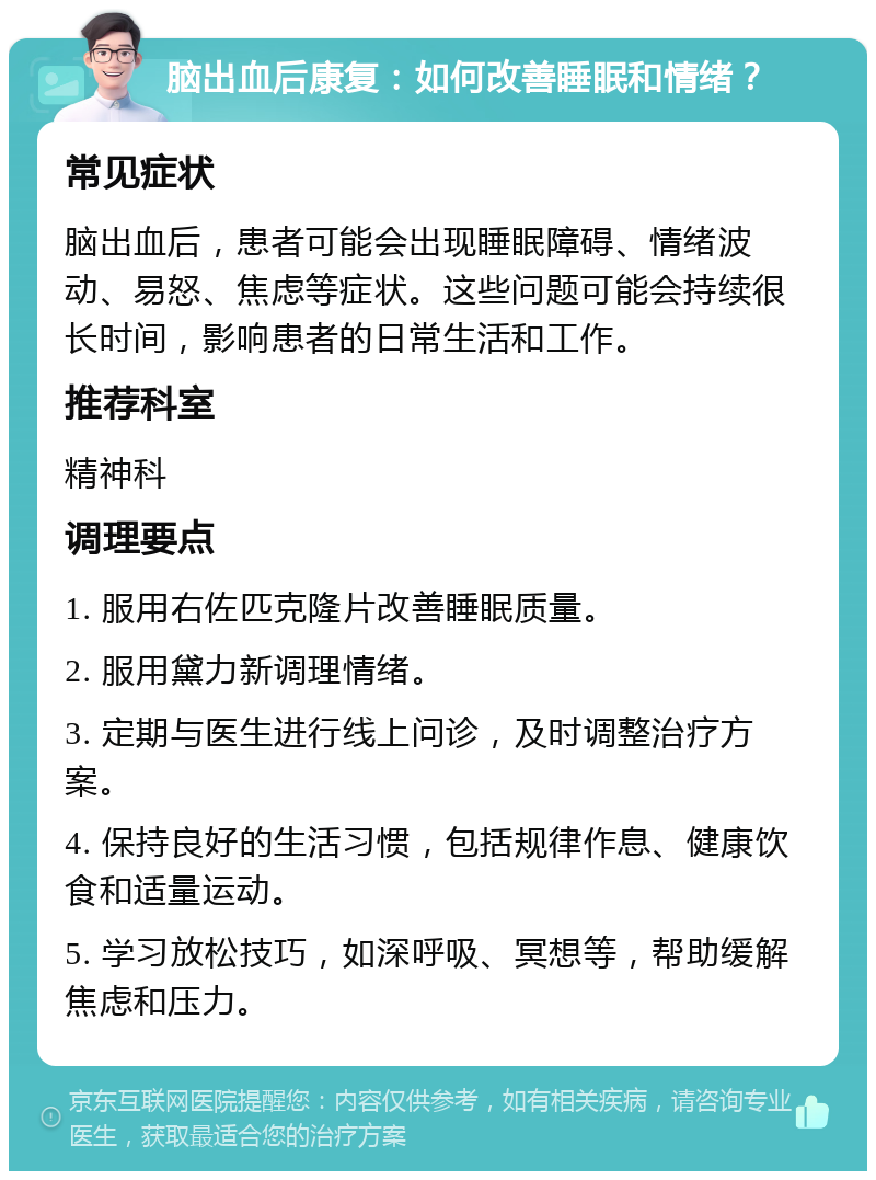 脑出血后康复：如何改善睡眠和情绪？ 常见症状 脑出血后，患者可能会出现睡眠障碍、情绪波动、易怒、焦虑等症状。这些问题可能会持续很长时间，影响患者的日常生活和工作。 推荐科室 精神科 调理要点 1. 服用右佐匹克隆片改善睡眠质量。 2. 服用黛力新调理情绪。 3. 定期与医生进行线上问诊，及时调整治疗方案。 4. 保持良好的生活习惯，包括规律作息、健康饮食和适量运动。 5. 学习放松技巧，如深呼吸、冥想等，帮助缓解焦虑和压力。