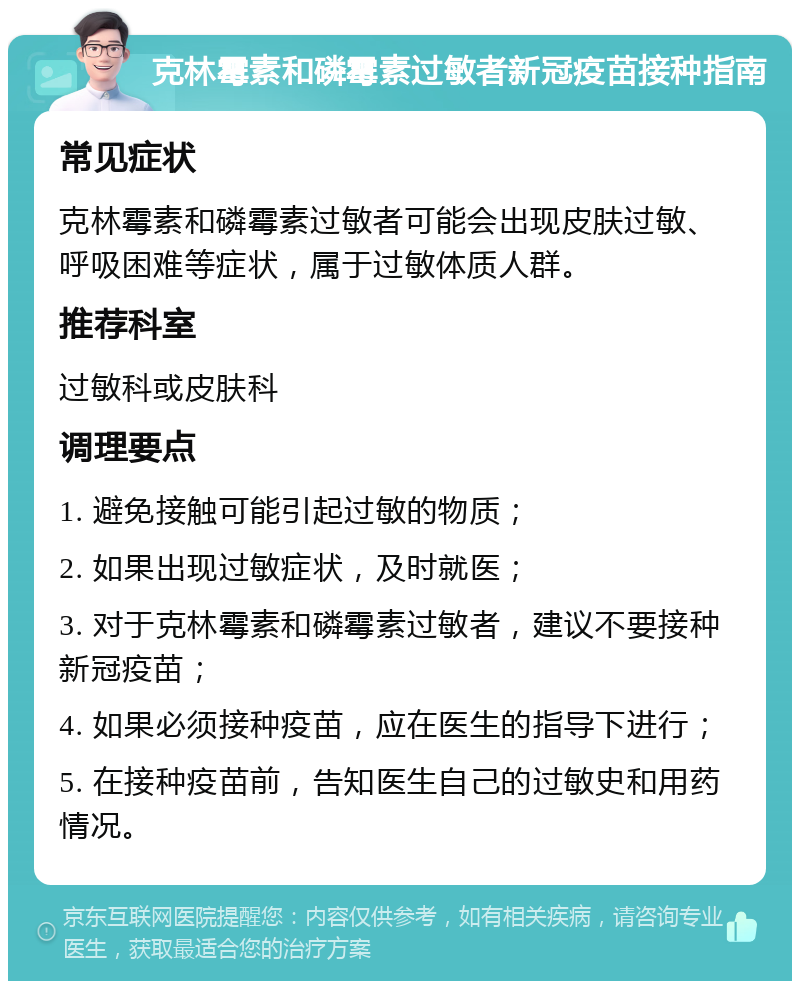 克林霉素和磷霉素过敏者新冠疫苗接种指南 常见症状 克林霉素和磷霉素过敏者可能会出现皮肤过敏、呼吸困难等症状，属于过敏体质人群。 推荐科室 过敏科或皮肤科 调理要点 1. 避免接触可能引起过敏的物质； 2. 如果出现过敏症状，及时就医； 3. 对于克林霉素和磷霉素过敏者，建议不要接种新冠疫苗； 4. 如果必须接种疫苗，应在医生的指导下进行； 5. 在接种疫苗前，告知医生自己的过敏史和用药情况。