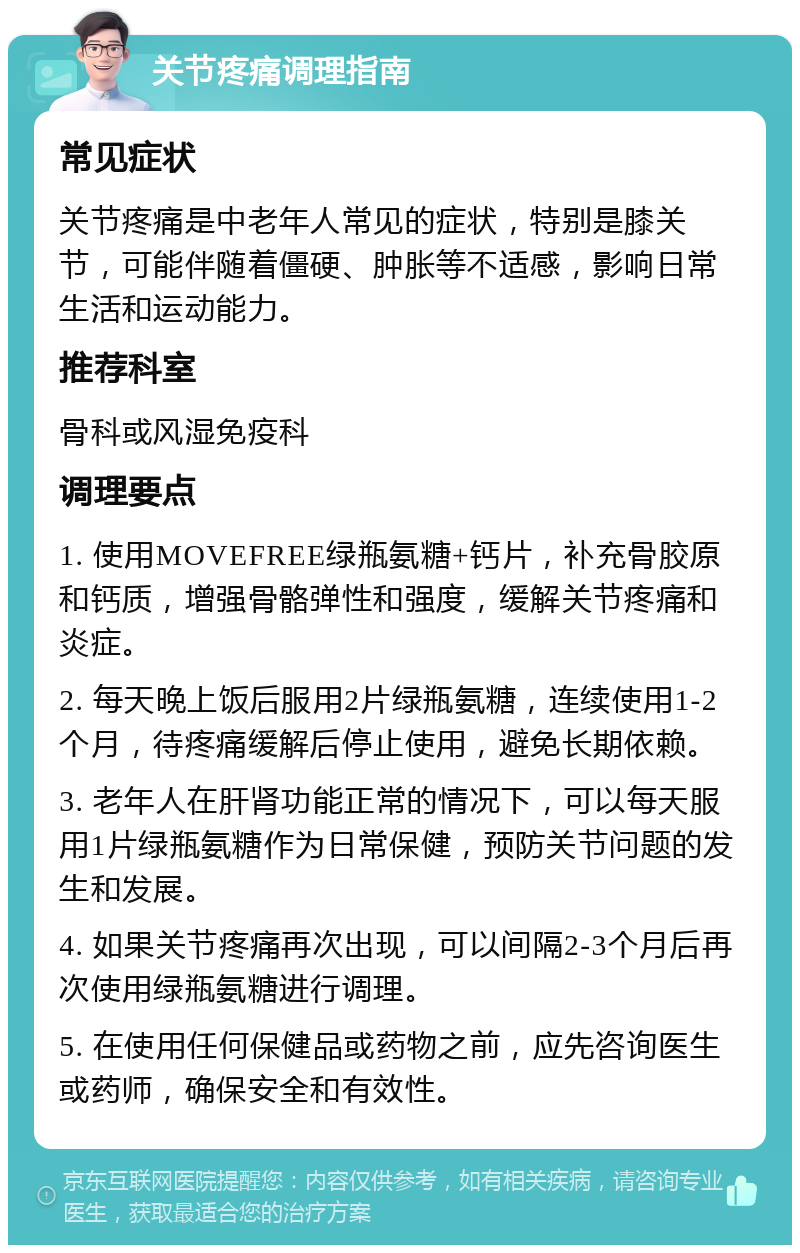 关节疼痛调理指南 常见症状 关节疼痛是中老年人常见的症状，特别是膝关节，可能伴随着僵硬、肿胀等不适感，影响日常生活和运动能力。 推荐科室 骨科或风湿免疫科 调理要点 1. 使用MOVEFREE绿瓶氨糖+钙片，补充骨胶原和钙质，增强骨骼弹性和强度，缓解关节疼痛和炎症。 2. 每天晚上饭后服用2片绿瓶氨糖，连续使用1-2个月，待疼痛缓解后停止使用，避免长期依赖。 3. 老年人在肝肾功能正常的情况下，可以每天服用1片绿瓶氨糖作为日常保健，预防关节问题的发生和发展。 4. 如果关节疼痛再次出现，可以间隔2-3个月后再次使用绿瓶氨糖进行调理。 5. 在使用任何保健品或药物之前，应先咨询医生或药师，确保安全和有效性。