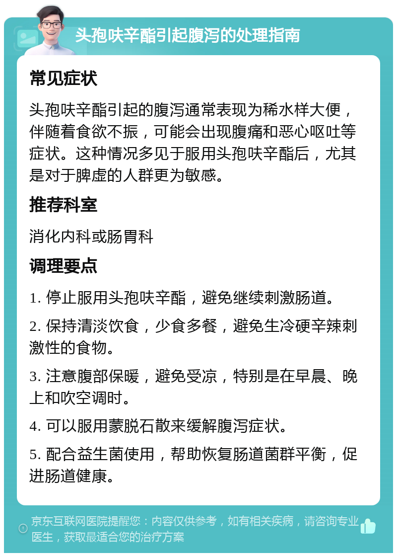 头孢呋辛酯引起腹泻的处理指南 常见症状 头孢呋辛酯引起的腹泻通常表现为稀水样大便，伴随着食欲不振，可能会出现腹痛和恶心呕吐等症状。这种情况多见于服用头孢呋辛酯后，尤其是对于脾虚的人群更为敏感。 推荐科室 消化内科或肠胃科 调理要点 1. 停止服用头孢呋辛酯，避免继续刺激肠道。 2. 保持清淡饮食，少食多餐，避免生冷硬辛辣刺激性的食物。 3. 注意腹部保暖，避免受凉，特别是在早晨、晚上和吹空调时。 4. 可以服用蒙脱石散来缓解腹泻症状。 5. 配合益生菌使用，帮助恢复肠道菌群平衡，促进肠道健康。