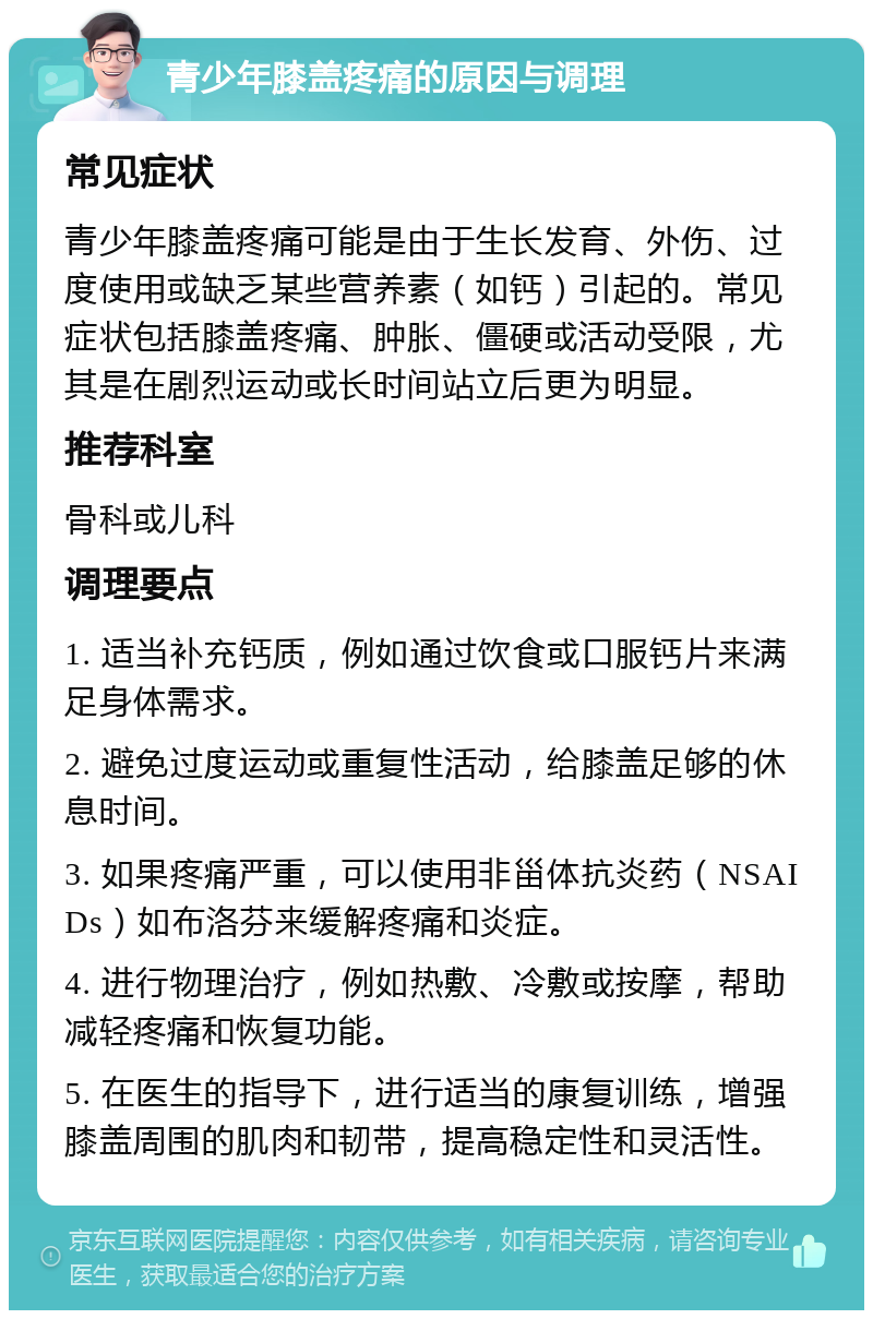 青少年膝盖疼痛的原因与调理 常见症状 青少年膝盖疼痛可能是由于生长发育、外伤、过度使用或缺乏某些营养素（如钙）引起的。常见症状包括膝盖疼痛、肿胀、僵硬或活动受限，尤其是在剧烈运动或长时间站立后更为明显。 推荐科室 骨科或儿科 调理要点 1. 适当补充钙质，例如通过饮食或口服钙片来满足身体需求。 2. 避免过度运动或重复性活动，给膝盖足够的休息时间。 3. 如果疼痛严重，可以使用非甾体抗炎药（NSAIDs）如布洛芬来缓解疼痛和炎症。 4. 进行物理治疗，例如热敷、冷敷或按摩，帮助减轻疼痛和恢复功能。 5. 在医生的指导下，进行适当的康复训练，增强膝盖周围的肌肉和韧带，提高稳定性和灵活性。