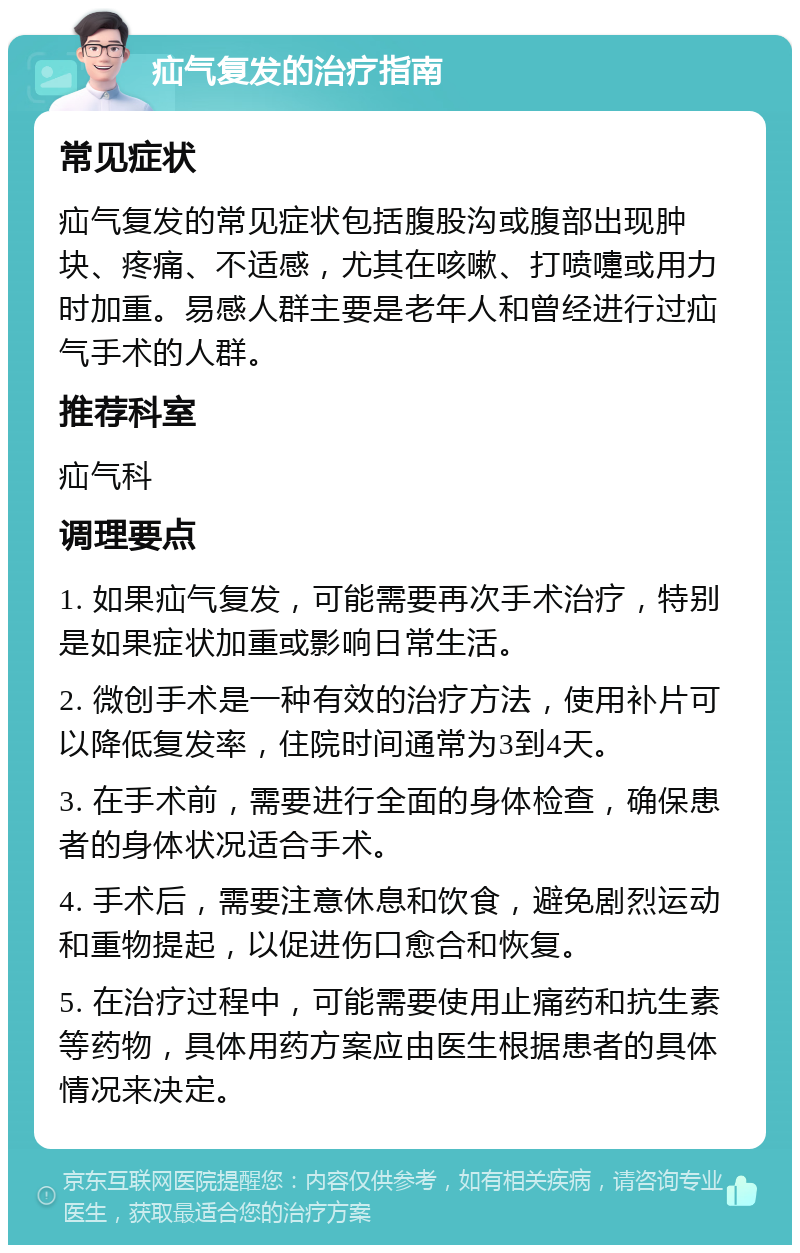 疝气复发的治疗指南 常见症状 疝气复发的常见症状包括腹股沟或腹部出现肿块、疼痛、不适感，尤其在咳嗽、打喷嚏或用力时加重。易感人群主要是老年人和曾经进行过疝气手术的人群。 推荐科室 疝气科 调理要点 1. 如果疝气复发，可能需要再次手术治疗，特别是如果症状加重或影响日常生活。 2. 微创手术是一种有效的治疗方法，使用补片可以降低复发率，住院时间通常为3到4天。 3. 在手术前，需要进行全面的身体检查，确保患者的身体状况适合手术。 4. 手术后，需要注意休息和饮食，避免剧烈运动和重物提起，以促进伤口愈合和恢复。 5. 在治疗过程中，可能需要使用止痛药和抗生素等药物，具体用药方案应由医生根据患者的具体情况来决定。