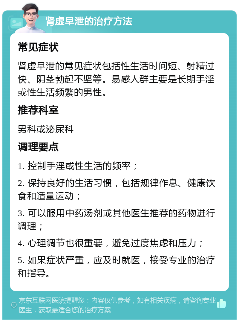 肾虚早泄的治疗方法 常见症状 肾虚早泄的常见症状包括性生活时间短、射精过快、阴茎勃起不坚等。易感人群主要是长期手淫或性生活频繁的男性。 推荐科室 男科或泌尿科 调理要点 1. 控制手淫或性生活的频率； 2. 保持良好的生活习惯，包括规律作息、健康饮食和适量运动； 3. 可以服用中药汤剂或其他医生推荐的药物进行调理； 4. 心理调节也很重要，避免过度焦虑和压力； 5. 如果症状严重，应及时就医，接受专业的治疗和指导。