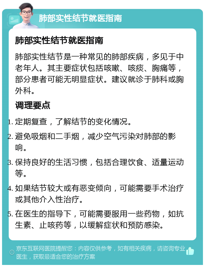 肺部实性结节就医指南 肺部实性结节就医指南 肺部实性结节是一种常见的肺部疾病，多见于中老年人。其主要症状包括咳嗽、咳痰、胸痛等，部分患者可能无明显症状。建议就诊于肺科或胸外科。 调理要点 定期复查，了解结节的变化情况。 避免吸烟和二手烟，减少空气污染对肺部的影响。 保持良好的生活习惯，包括合理饮食、适量运动等。 如果结节较大或有恶变倾向，可能需要手术治疗或其他介入性治疗。 在医生的指导下，可能需要服用一些药物，如抗生素、止咳药等，以缓解症状和预防感染。