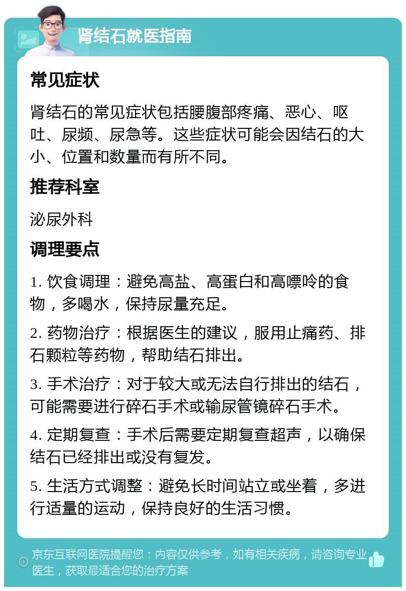 肾结石就医指南 常见症状 肾结石的常见症状包括腰腹部疼痛、恶心、呕吐、尿频、尿急等。这些症状可能会因结石的大小、位置和数量而有所不同。 推荐科室 泌尿外科 调理要点 1. 饮食调理：避免高盐、高蛋白和高嘌呤的食物，多喝水，保持尿量充足。 2. 药物治疗：根据医生的建议，服用止痛药、排石颗粒等药物，帮助结石排出。 3. 手术治疗：对于较大或无法自行排出的结石，可能需要进行碎石手术或输尿管镜碎石手术。 4. 定期复查：手术后需要定期复查超声，以确保结石已经排出或没有复发。 5. 生活方式调整：避免长时间站立或坐着，多进行适量的运动，保持良好的生活习惯。