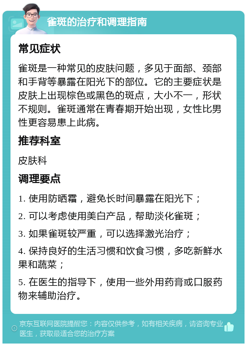 雀斑的治疗和调理指南 常见症状 雀斑是一种常见的皮肤问题，多见于面部、颈部和手背等暴露在阳光下的部位。它的主要症状是皮肤上出现棕色或黑色的斑点，大小不一，形状不规则。雀斑通常在青春期开始出现，女性比男性更容易患上此病。 推荐科室 皮肤科 调理要点 1. 使用防晒霜，避免长时间暴露在阳光下； 2. 可以考虑使用美白产品，帮助淡化雀斑； 3. 如果雀斑较严重，可以选择激光治疗； 4. 保持良好的生活习惯和饮食习惯，多吃新鲜水果和蔬菜； 5. 在医生的指导下，使用一些外用药膏或口服药物来辅助治疗。