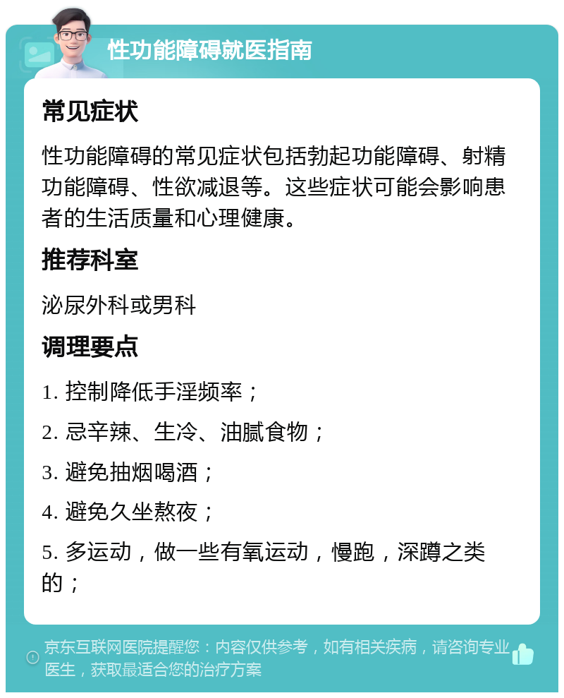 性功能障碍就医指南 常见症状 性功能障碍的常见症状包括勃起功能障碍、射精功能障碍、性欲减退等。这些症状可能会影响患者的生活质量和心理健康。 推荐科室 泌尿外科或男科 调理要点 1. 控制降低手淫频率； 2. 忌辛辣、生冷、油腻食物； 3. 避免抽烟喝酒； 4. 避免久坐熬夜； 5. 多运动，做一些有氧运动，慢跑，深蹲之类的；