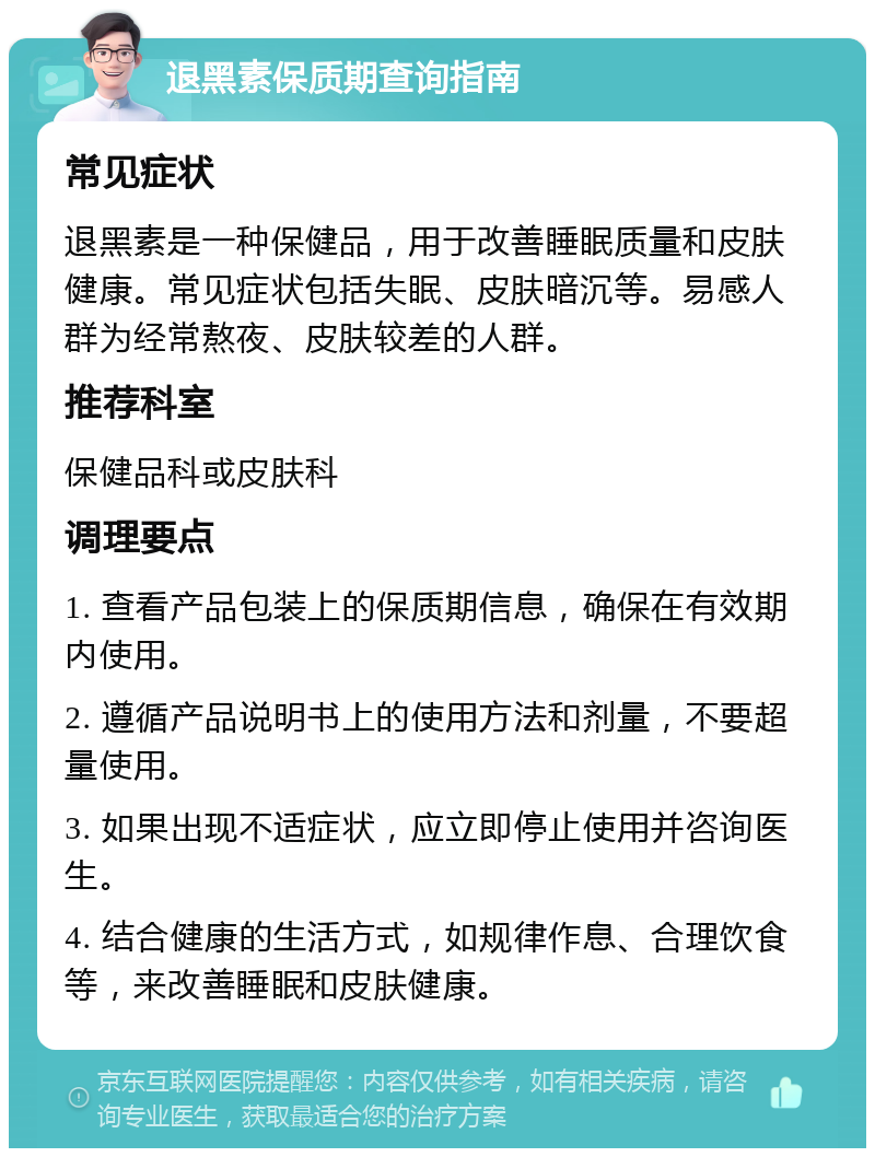 退黑素保质期查询指南 常见症状 退黑素是一种保健品，用于改善睡眠质量和皮肤健康。常见症状包括失眠、皮肤暗沉等。易感人群为经常熬夜、皮肤较差的人群。 推荐科室 保健品科或皮肤科 调理要点 1. 查看产品包装上的保质期信息，确保在有效期内使用。 2. 遵循产品说明书上的使用方法和剂量，不要超量使用。 3. 如果出现不适症状，应立即停止使用并咨询医生。 4. 结合健康的生活方式，如规律作息、合理饮食等，来改善睡眠和皮肤健康。