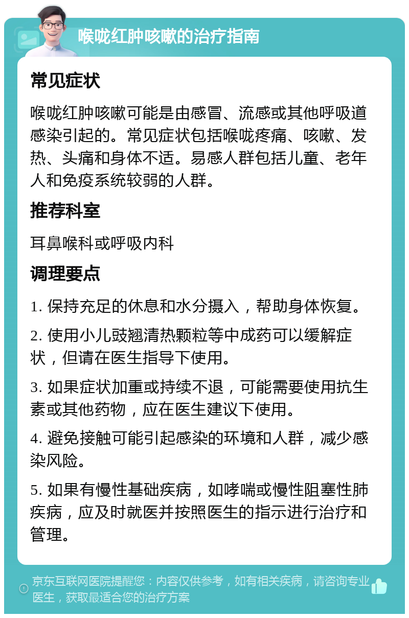 喉咙红肿咳嗽的治疗指南 常见症状 喉咙红肿咳嗽可能是由感冒、流感或其他呼吸道感染引起的。常见症状包括喉咙疼痛、咳嗽、发热、头痛和身体不适。易感人群包括儿童、老年人和免疫系统较弱的人群。 推荐科室 耳鼻喉科或呼吸内科 调理要点 1. 保持充足的休息和水分摄入，帮助身体恢复。 2. 使用小儿豉翘清热颗粒等中成药可以缓解症状，但请在医生指导下使用。 3. 如果症状加重或持续不退，可能需要使用抗生素或其他药物，应在医生建议下使用。 4. 避免接触可能引起感染的环境和人群，减少感染风险。 5. 如果有慢性基础疾病，如哮喘或慢性阻塞性肺疾病，应及时就医并按照医生的指示进行治疗和管理。