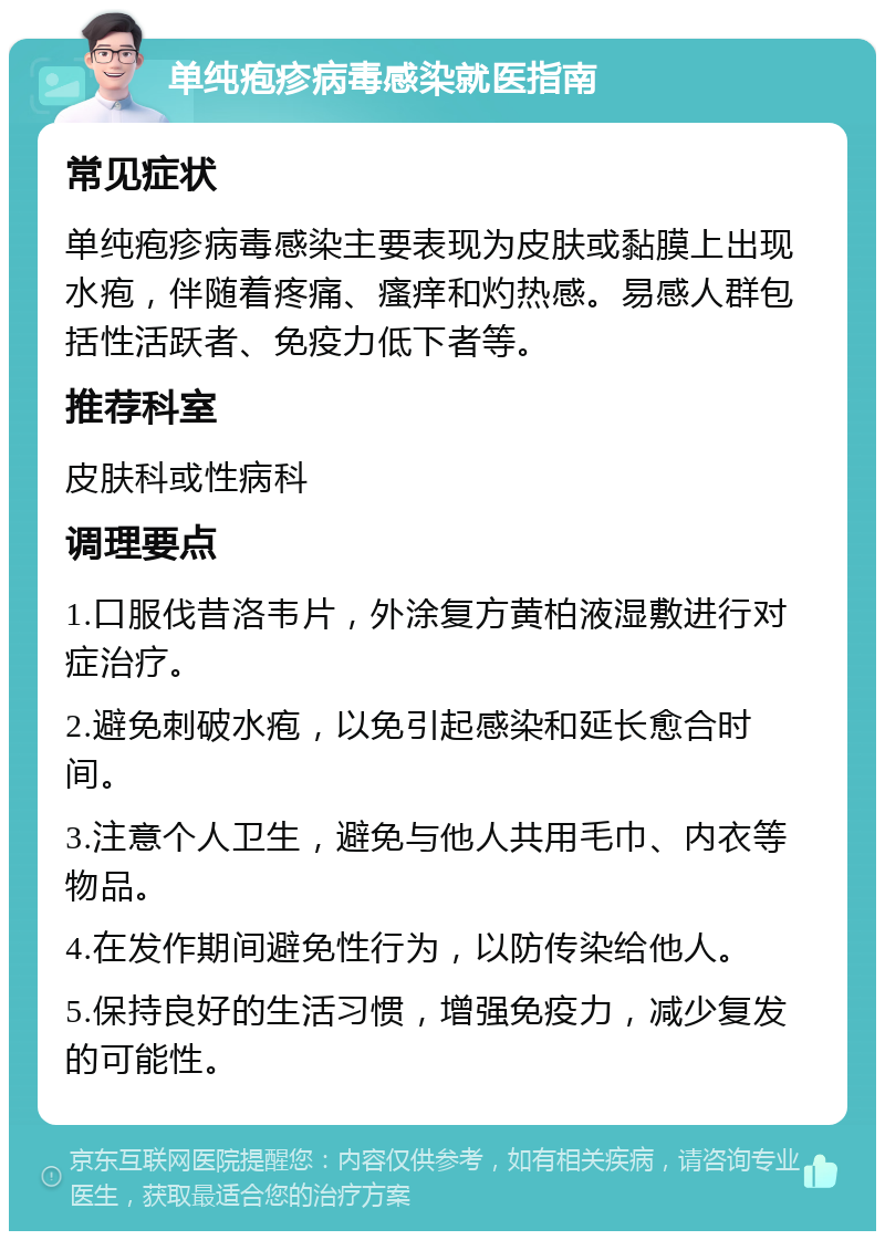 单纯疱疹病毒感染就医指南 常见症状 单纯疱疹病毒感染主要表现为皮肤或黏膜上出现水疱，伴随着疼痛、瘙痒和灼热感。易感人群包括性活跃者、免疫力低下者等。 推荐科室 皮肤科或性病科 调理要点 1.口服伐昔洛韦片，外涂复方黄柏液湿敷进行对症治疗。 2.避免刺破水疱，以免引起感染和延长愈合时间。 3.注意个人卫生，避免与他人共用毛巾、内衣等物品。 4.在发作期间避免性行为，以防传染给他人。 5.保持良好的生活习惯，增强免疫力，减少复发的可能性。