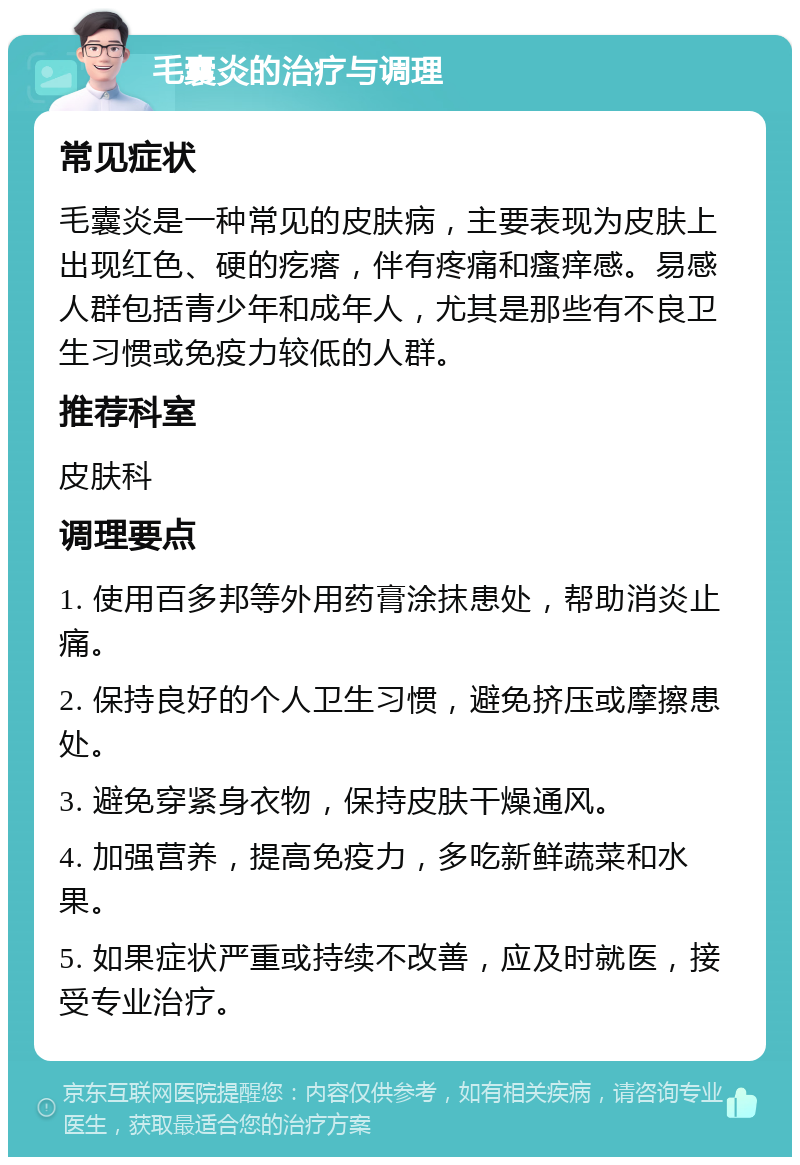 毛囊炎的治疗与调理 常见症状 毛囊炎是一种常见的皮肤病，主要表现为皮肤上出现红色、硬的疙瘩，伴有疼痛和瘙痒感。易感人群包括青少年和成年人，尤其是那些有不良卫生习惯或免疫力较低的人群。 推荐科室 皮肤科 调理要点 1. 使用百多邦等外用药膏涂抹患处，帮助消炎止痛。 2. 保持良好的个人卫生习惯，避免挤压或摩擦患处。 3. 避免穿紧身衣物，保持皮肤干燥通风。 4. 加强营养，提高免疫力，多吃新鲜蔬菜和水果。 5. 如果症状严重或持续不改善，应及时就医，接受专业治疗。