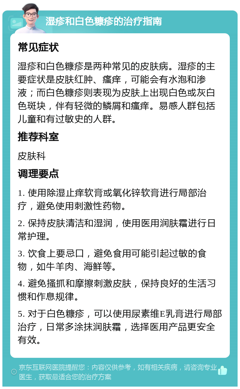 湿疹和白色糠疹的治疗指南 常见症状 湿疹和白色糠疹是两种常见的皮肤病。湿疹的主要症状是皮肤红肿、瘙痒，可能会有水泡和渗液；而白色糠疹则表现为皮肤上出现白色或灰白色斑块，伴有轻微的鳞屑和瘙痒。易感人群包括儿童和有过敏史的人群。 推荐科室 皮肤科 调理要点 1. 使用除湿止痒软膏或氧化锌软膏进行局部治疗，避免使用刺激性药物。 2. 保持皮肤清洁和湿润，使用医用润肤霜进行日常护理。 3. 饮食上要忌口，避免食用可能引起过敏的食物，如牛羊肉、海鲜等。 4. 避免搔抓和摩擦刺激皮肤，保持良好的生活习惯和作息规律。 5. 对于白色糠疹，可以使用尿素维E乳膏进行局部治疗，日常多涂抹润肤霜，选择医用产品更安全有效。