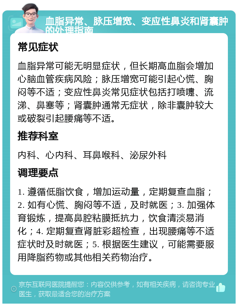 血脂异常、脉压增宽、变应性鼻炎和肾囊肿的处理指南 常见症状 血脂异常可能无明显症状，但长期高血脂会增加心脑血管疾病风险；脉压增宽可能引起心慌、胸闷等不适；变应性鼻炎常见症状包括打喷嚏、流涕、鼻塞等；肾囊肿通常无症状，除非囊肿较大或破裂引起腰痛等不适。 推荐科室 内科、心内科、耳鼻喉科、泌尿外科 调理要点 1. 遵循低脂饮食，增加运动量，定期复查血脂；2. 如有心慌、胸闷等不适，及时就医；3. 加强体育锻炼，提高鼻腔粘膜抵抗力，饮食清淡易消化；4. 定期复查肾脏彩超检查，出现腰痛等不适症状时及时就医；5. 根据医生建议，可能需要服用降脂药物或其他相关药物治疗。