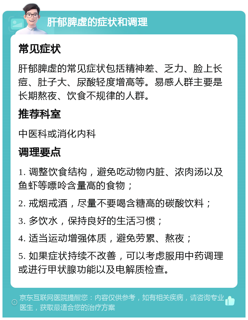 肝郁脾虚的症状和调理 常见症状 肝郁脾虚的常见症状包括精神差、乏力、脸上长痘、肚子大、尿酸轻度增高等。易感人群主要是长期熬夜、饮食不规律的人群。 推荐科室 中医科或消化内科 调理要点 1. 调整饮食结构，避免吃动物内脏、浓肉汤以及鱼虾等嘌呤含量高的食物； 2. 戒烟戒酒，尽量不要喝含糖高的碳酸饮料； 3. 多饮水，保持良好的生活习惯； 4. 适当运动增强体质，避免劳累、熬夜； 5. 如果症状持续不改善，可以考虑服用中药调理或进行甲状腺功能以及电解质检查。