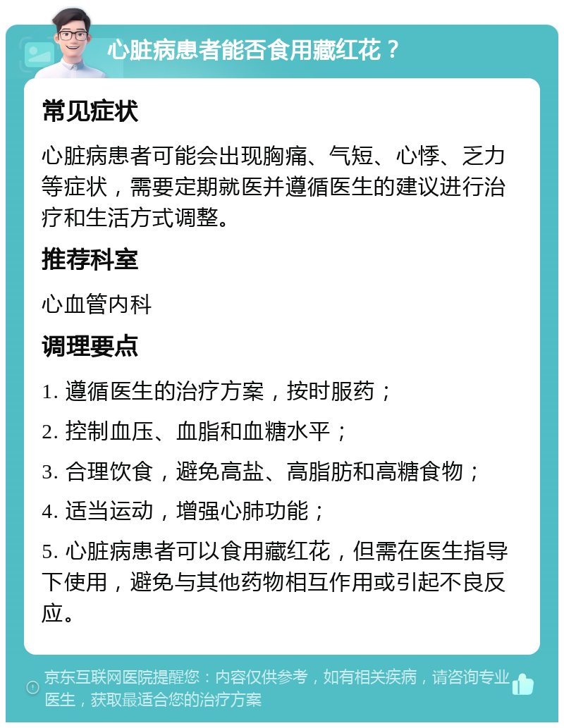 心脏病患者能否食用藏红花？ 常见症状 心脏病患者可能会出现胸痛、气短、心悸、乏力等症状，需要定期就医并遵循医生的建议进行治疗和生活方式调整。 推荐科室 心血管内科 调理要点 1. 遵循医生的治疗方案，按时服药； 2. 控制血压、血脂和血糖水平； 3. 合理饮食，避免高盐、高脂肪和高糖食物； 4. 适当运动，增强心肺功能； 5. 心脏病患者可以食用藏红花，但需在医生指导下使用，避免与其他药物相互作用或引起不良反应。