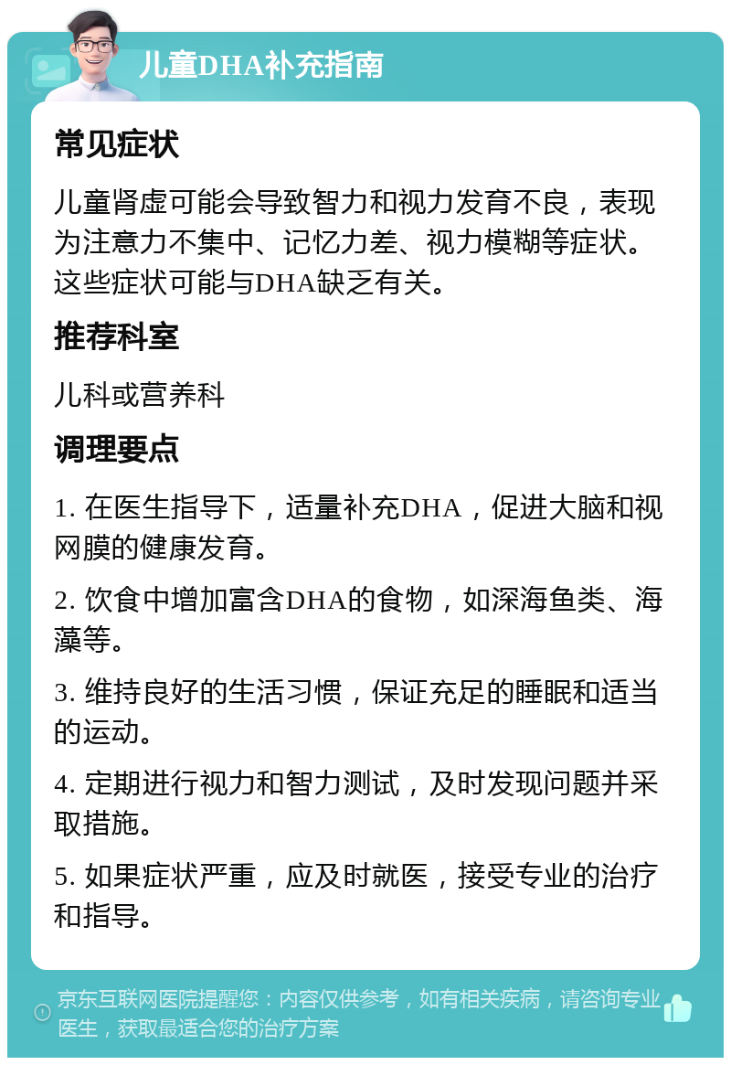 儿童DHA补充指南 常见症状 儿童肾虚可能会导致智力和视力发育不良，表现为注意力不集中、记忆力差、视力模糊等症状。这些症状可能与DHA缺乏有关。 推荐科室 儿科或营养科 调理要点 1. 在医生指导下，适量补充DHA，促进大脑和视网膜的健康发育。 2. 饮食中增加富含DHA的食物，如深海鱼类、海藻等。 3. 维持良好的生活习惯，保证充足的睡眠和适当的运动。 4. 定期进行视力和智力测试，及时发现问题并采取措施。 5. 如果症状严重，应及时就医，接受专业的治疗和指导。