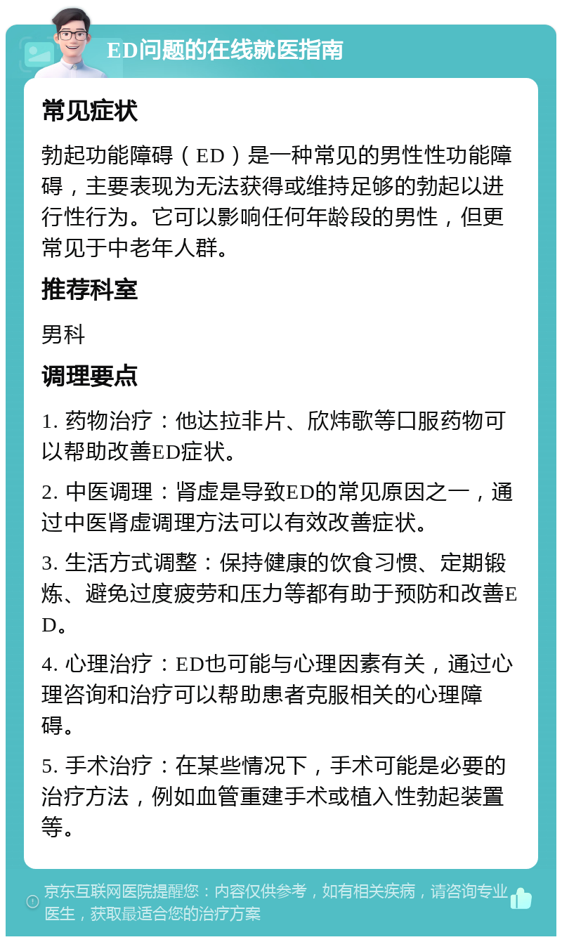 ED问题的在线就医指南 常见症状 勃起功能障碍（ED）是一种常见的男性性功能障碍，主要表现为无法获得或维持足够的勃起以进行性行为。它可以影响任何年龄段的男性，但更常见于中老年人群。 推荐科室 男科 调理要点 1. 药物治疗：他达拉非片、欣炜歌等口服药物可以帮助改善ED症状。 2. 中医调理：肾虚是导致ED的常见原因之一，通过中医肾虚调理方法可以有效改善症状。 3. 生活方式调整：保持健康的饮食习惯、定期锻炼、避免过度疲劳和压力等都有助于预防和改善ED。 4. 心理治疗：ED也可能与心理因素有关，通过心理咨询和治疗可以帮助患者克服相关的心理障碍。 5. 手术治疗：在某些情况下，手术可能是必要的治疗方法，例如血管重建手术或植入性勃起装置等。