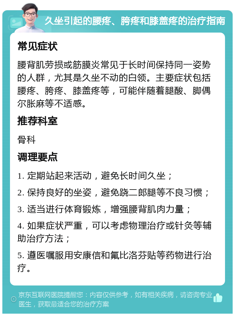 久坐引起的腰疼、胯疼和膝盖疼的治疗指南 常见症状 腰背肌劳损或筋膜炎常见于长时间保持同一姿势的人群，尤其是久坐不动的白领。主要症状包括腰疼、胯疼、膝盖疼等，可能伴随着腿酸、脚偶尔胀麻等不适感。 推荐科室 骨科 调理要点 1. 定期站起来活动，避免长时间久坐； 2. 保持良好的坐姿，避免跷二郎腿等不良习惯； 3. 适当进行体育锻炼，增强腰背肌肉力量； 4. 如果症状严重，可以考虑物理治疗或针灸等辅助治疗方法； 5. 遵医嘱服用安康信和氟比洛芬贴等药物进行治疗。