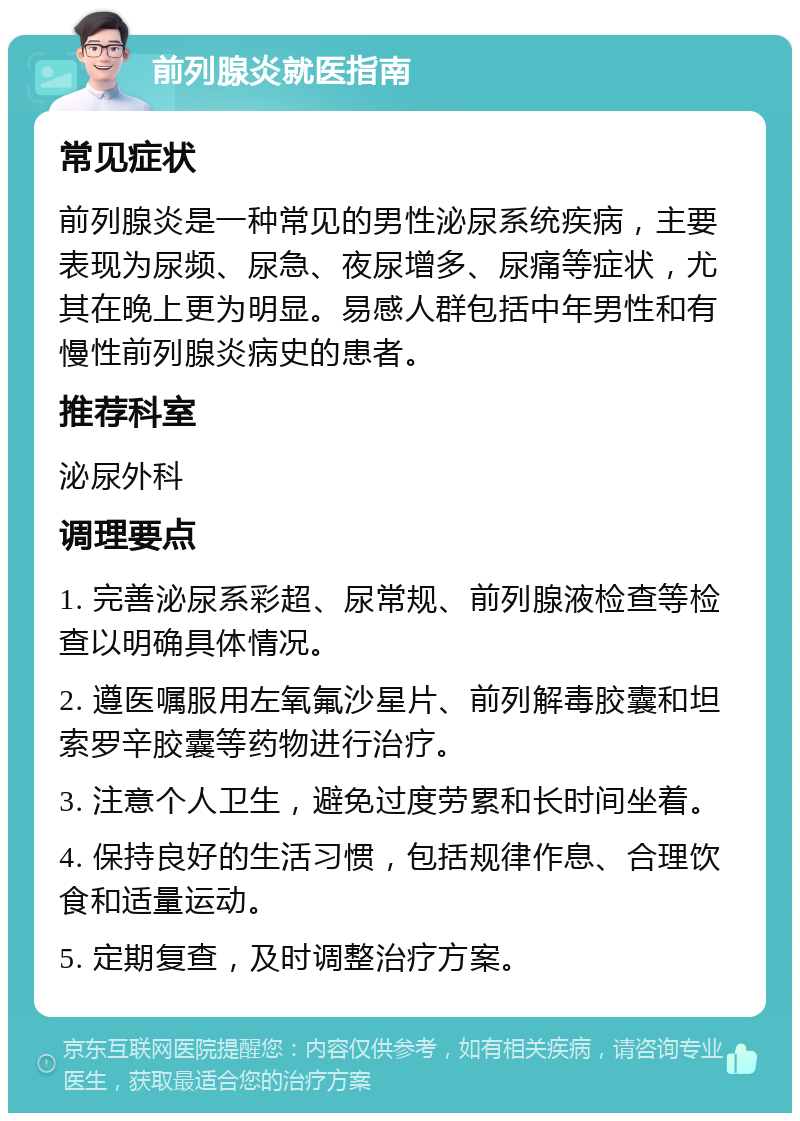 前列腺炎就医指南 常见症状 前列腺炎是一种常见的男性泌尿系统疾病，主要表现为尿频、尿急、夜尿增多、尿痛等症状，尤其在晚上更为明显。易感人群包括中年男性和有慢性前列腺炎病史的患者。 推荐科室 泌尿外科 调理要点 1. 完善泌尿系彩超、尿常规、前列腺液检查等检查以明确具体情况。 2. 遵医嘱服用左氧氟沙星片、前列解毒胶囊和坦索罗辛胶囊等药物进行治疗。 3. 注意个人卫生，避免过度劳累和长时间坐着。 4. 保持良好的生活习惯，包括规律作息、合理饮食和适量运动。 5. 定期复查，及时调整治疗方案。