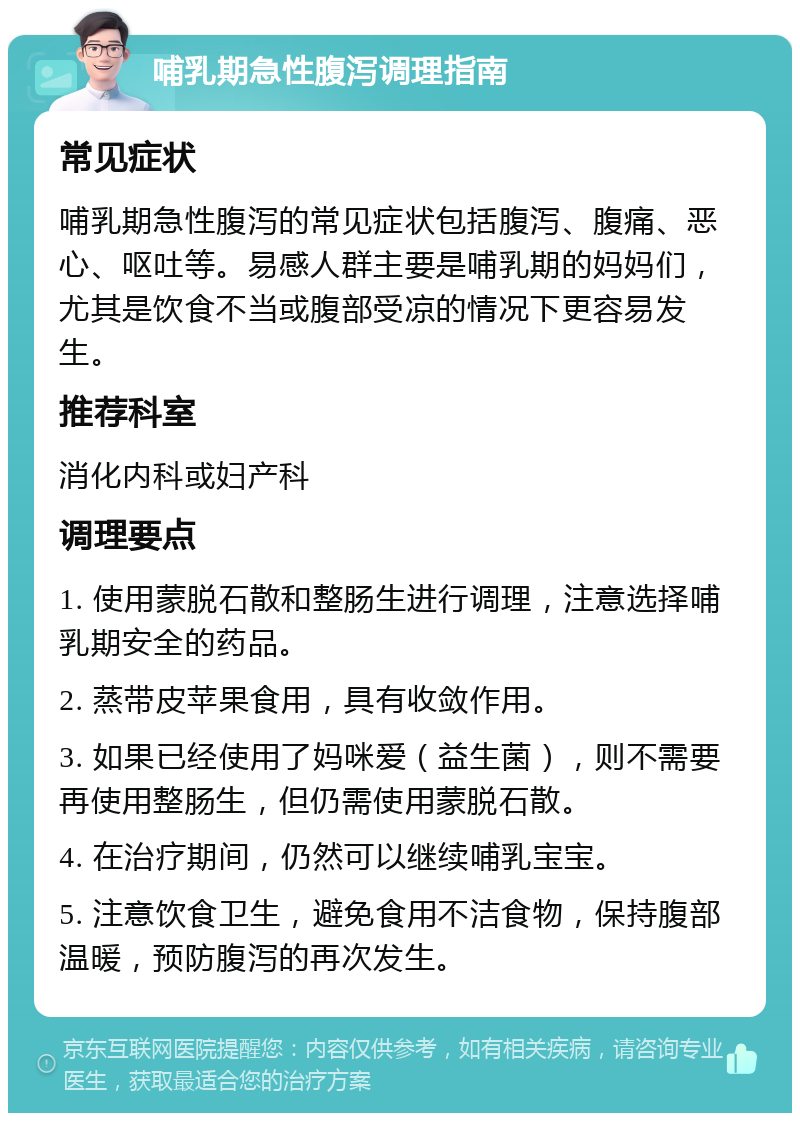 哺乳期急性腹泻调理指南 常见症状 哺乳期急性腹泻的常见症状包括腹泻、腹痛、恶心、呕吐等。易感人群主要是哺乳期的妈妈们，尤其是饮食不当或腹部受凉的情况下更容易发生。 推荐科室 消化内科或妇产科 调理要点 1. 使用蒙脱石散和整肠生进行调理，注意选择哺乳期安全的药品。 2. 蒸带皮苹果食用，具有收敛作用。 3. 如果已经使用了妈咪爱（益生菌），则不需要再使用整肠生，但仍需使用蒙脱石散。 4. 在治疗期间，仍然可以继续哺乳宝宝。 5. 注意饮食卫生，避免食用不洁食物，保持腹部温暖，预防腹泻的再次发生。