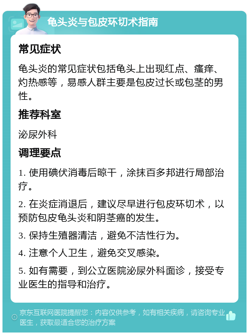 龟头炎与包皮环切术指南 常见症状 龟头炎的常见症状包括龟头上出现红点、瘙痒、灼热感等，易感人群主要是包皮过长或包茎的男性。 推荐科室 泌尿外科 调理要点 1. 使用碘伏消毒后晾干，涂抹百多邦进行局部治疗。 2. 在炎症消退后，建议尽早进行包皮环切术，以预防包皮龟头炎和阴茎癌的发生。 3. 保持生殖器清洁，避免不洁性行为。 4. 注意个人卫生，避免交叉感染。 5. 如有需要，到公立医院泌尿外科面诊，接受专业医生的指导和治疗。