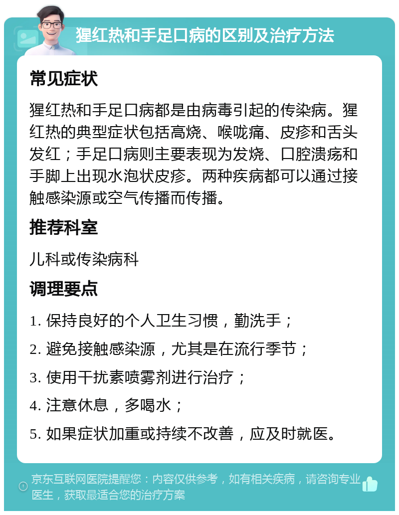 猩红热和手足口病的区别及治疗方法 常见症状 猩红热和手足口病都是由病毒引起的传染病。猩红热的典型症状包括高烧、喉咙痛、皮疹和舌头发红；手足口病则主要表现为发烧、口腔溃疡和手脚上出现水泡状皮疹。两种疾病都可以通过接触感染源或空气传播而传播。 推荐科室 儿科或传染病科 调理要点 1. 保持良好的个人卫生习惯，勤洗手； 2. 避免接触感染源，尤其是在流行季节； 3. 使用干扰素喷雾剂进行治疗； 4. 注意休息，多喝水； 5. 如果症状加重或持续不改善，应及时就医。