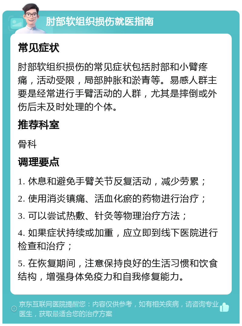 肘部软组织损伤就医指南 常见症状 肘部软组织损伤的常见症状包括肘部和小臂疼痛，活动受限，局部肿胀和淤青等。易感人群主要是经常进行手臂活动的人群，尤其是摔倒或外伤后未及时处理的个体。 推荐科室 骨科 调理要点 1. 休息和避免手臂关节反复活动，减少劳累； 2. 使用消炎镇痛、活血化瘀的药物进行治疗； 3. 可以尝试热敷、针灸等物理治疗方法； 4. 如果症状持续或加重，应立即到线下医院进行检查和治疗； 5. 在恢复期间，注意保持良好的生活习惯和饮食结构，增强身体免疫力和自我修复能力。