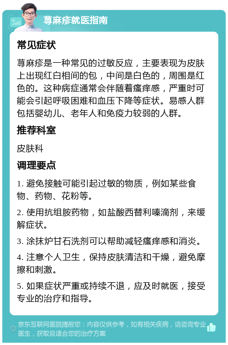 荨麻疹就医指南 常见症状 荨麻疹是一种常见的过敏反应，主要表现为皮肤上出现红白相间的包，中间是白色的，周围是红色的。这种病症通常会伴随着瘙痒感，严重时可能会引起呼吸困难和血压下降等症状。易感人群包括婴幼儿、老年人和免疫力较弱的人群。 推荐科室 皮肤科 调理要点 1. 避免接触可能引起过敏的物质，例如某些食物、药物、花粉等。 2. 使用抗组胺药物，如盐酸西替利嗪滴剂，来缓解症状。 3. 涂抹炉甘石洗剂可以帮助减轻瘙痒感和消炎。 4. 注意个人卫生，保持皮肤清洁和干燥，避免摩擦和刺激。 5. 如果症状严重或持续不退，应及时就医，接受专业的治疗和指导。