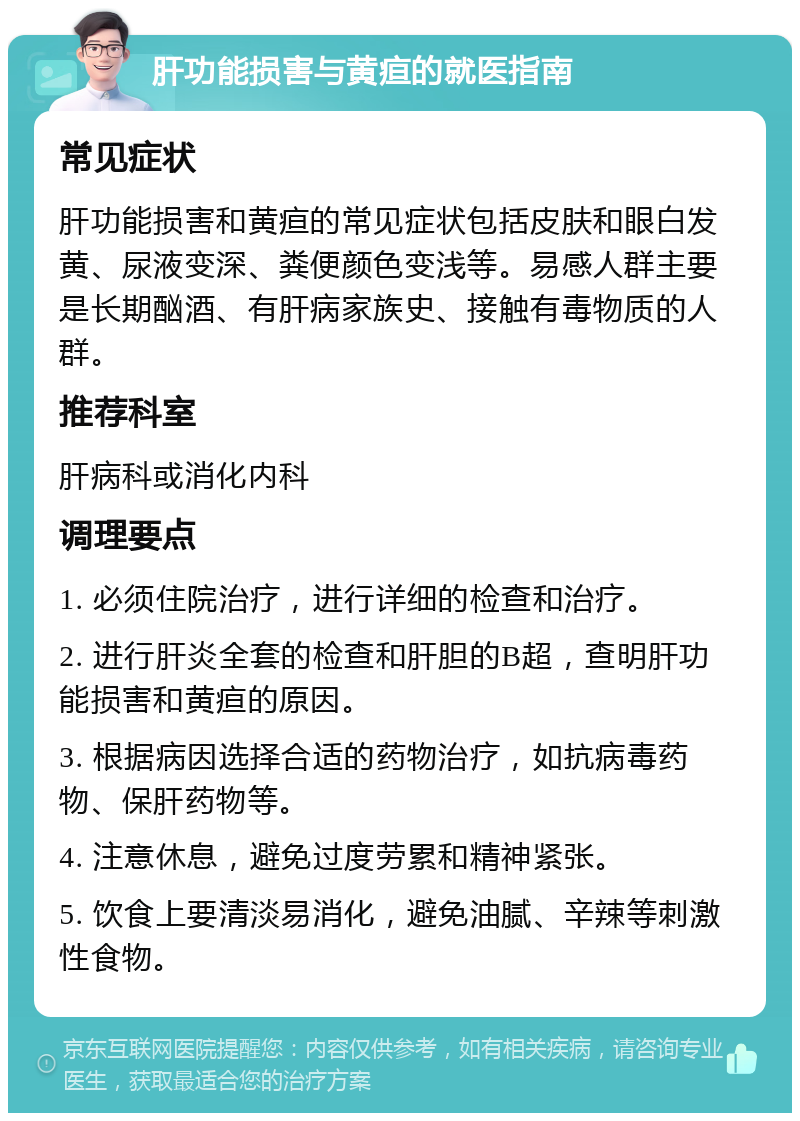 肝功能损害与黄疸的就医指南 常见症状 肝功能损害和黄疸的常见症状包括皮肤和眼白发黄、尿液变深、粪便颜色变浅等。易感人群主要是长期酗酒、有肝病家族史、接触有毒物质的人群。 推荐科室 肝病科或消化内科 调理要点 1. 必须住院治疗，进行详细的检查和治疗。 2. 进行肝炎全套的检查和肝胆的B超，查明肝功能损害和黄疸的原因。 3. 根据病因选择合适的药物治疗，如抗病毒药物、保肝药物等。 4. 注意休息，避免过度劳累和精神紧张。 5. 饮食上要清淡易消化，避免油腻、辛辣等刺激性食物。