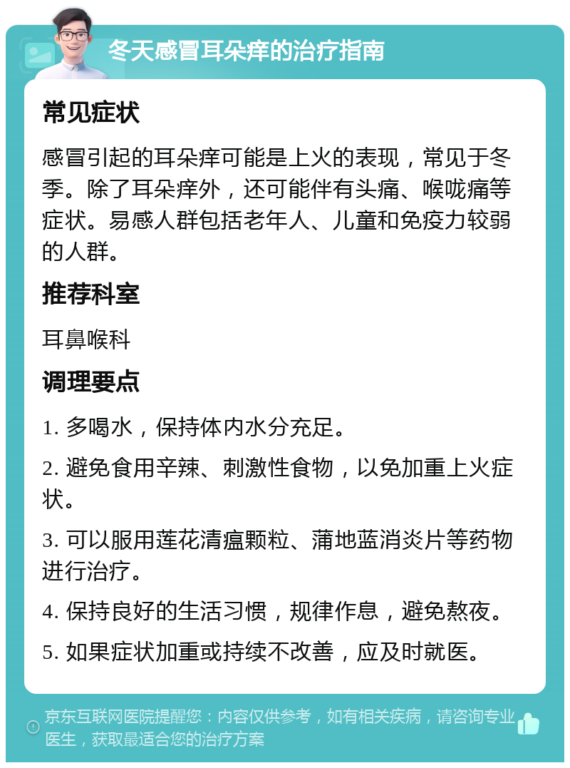 冬天感冒耳朵痒的治疗指南 常见症状 感冒引起的耳朵痒可能是上火的表现，常见于冬季。除了耳朵痒外，还可能伴有头痛、喉咙痛等症状。易感人群包括老年人、儿童和免疫力较弱的人群。 推荐科室 耳鼻喉科 调理要点 1. 多喝水，保持体内水分充足。 2. 避免食用辛辣、刺激性食物，以免加重上火症状。 3. 可以服用莲花清瘟颗粒、蒲地蓝消炎片等药物进行治疗。 4. 保持良好的生活习惯，规律作息，避免熬夜。 5. 如果症状加重或持续不改善，应及时就医。