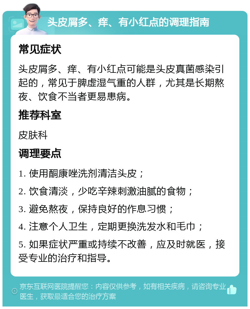 头皮屑多、痒、有小红点的调理指南 常见症状 头皮屑多、痒、有小红点可能是头皮真菌感染引起的，常见于脾虚湿气重的人群，尤其是长期熬夜、饮食不当者更易患病。 推荐科室 皮肤科 调理要点 1. 使用酮康唑洗剂清洁头皮； 2. 饮食清淡，少吃辛辣刺激油腻的食物； 3. 避免熬夜，保持良好的作息习惯； 4. 注意个人卫生，定期更换洗发水和毛巾； 5. 如果症状严重或持续不改善，应及时就医，接受专业的治疗和指导。