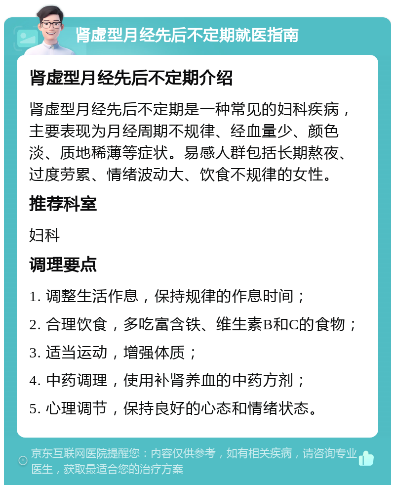 肾虚型月经先后不定期就医指南 肾虚型月经先后不定期介绍 肾虚型月经先后不定期是一种常见的妇科疾病，主要表现为月经周期不规律、经血量少、颜色淡、质地稀薄等症状。易感人群包括长期熬夜、过度劳累、情绪波动大、饮食不规律的女性。 推荐科室 妇科 调理要点 1. 调整生活作息，保持规律的作息时间； 2. 合理饮食，多吃富含铁、维生素B和C的食物； 3. 适当运动，增强体质； 4. 中药调理，使用补肾养血的中药方剂； 5. 心理调节，保持良好的心态和情绪状态。