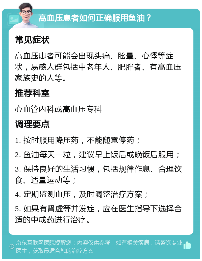 高血压患者如何正确服用鱼油？ 常见症状 高血压患者可能会出现头痛、眩晕、心悸等症状，易感人群包括中老年人、肥胖者、有高血压家族史的人等。 推荐科室 心血管内科或高血压专科 调理要点 1. 按时服用降压药，不能随意停药； 2. 鱼油每天一粒，建议早上饭后或晚饭后服用； 3. 保持良好的生活习惯，包括规律作息、合理饮食、适量运动等； 4. 定期监测血压，及时调整治疗方案； 5. 如果有肾虚等并发症，应在医生指导下选择合适的中成药进行治疗。