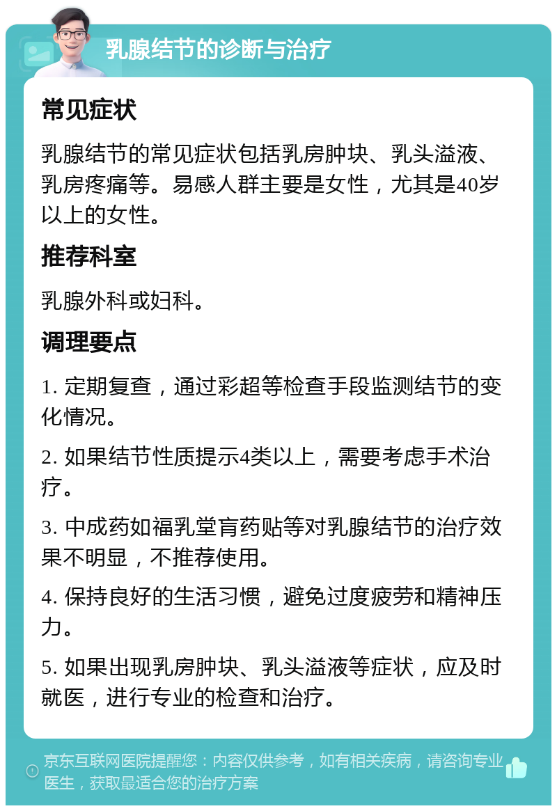 乳腺结节的诊断与治疗 常见症状 乳腺结节的常见症状包括乳房肿块、乳头溢液、乳房疼痛等。易感人群主要是女性，尤其是40岁以上的女性。 推荐科室 乳腺外科或妇科。 调理要点 1. 定期复查，通过彩超等检查手段监测结节的变化情况。 2. 如果结节性质提示4类以上，需要考虑手术治疗。 3. 中成药如福乳堂肓药贴等对乳腺结节的治疗效果不明显，不推荐使用。 4. 保持良好的生活习惯，避免过度疲劳和精神压力。 5. 如果出现乳房肿块、乳头溢液等症状，应及时就医，进行专业的检查和治疗。