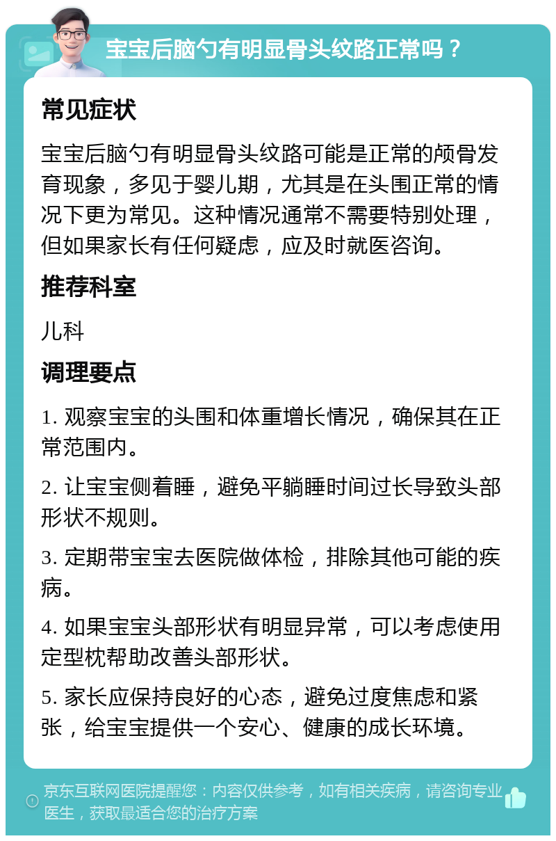 宝宝后脑勺有明显骨头纹路正常吗？ 常见症状 宝宝后脑勺有明显骨头纹路可能是正常的颅骨发育现象，多见于婴儿期，尤其是在头围正常的情况下更为常见。这种情况通常不需要特别处理，但如果家长有任何疑虑，应及时就医咨询。 推荐科室 儿科 调理要点 1. 观察宝宝的头围和体重增长情况，确保其在正常范围内。 2. 让宝宝侧着睡，避免平躺睡时间过长导致头部形状不规则。 3. 定期带宝宝去医院做体检，排除其他可能的疾病。 4. 如果宝宝头部形状有明显异常，可以考虑使用定型枕帮助改善头部形状。 5. 家长应保持良好的心态，避免过度焦虑和紧张，给宝宝提供一个安心、健康的成长环境。