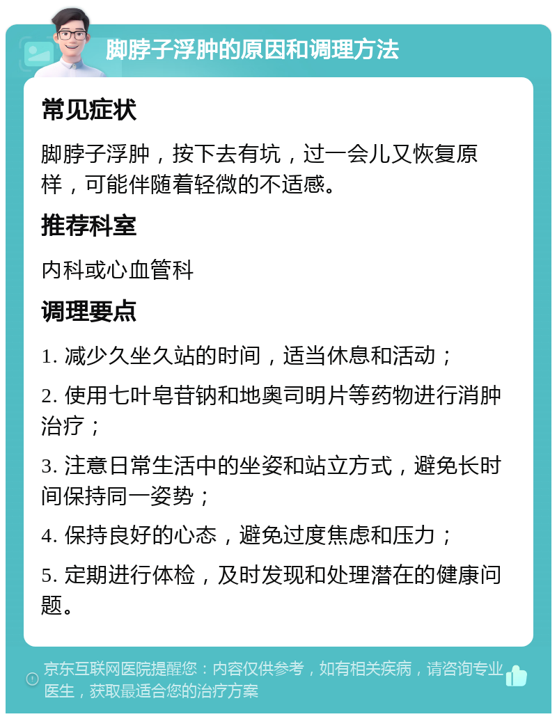 脚脖子浮肿的原因和调理方法 常见症状 脚脖子浮肿，按下去有坑，过一会儿又恢复原样，可能伴随着轻微的不适感。 推荐科室 内科或心血管科 调理要点 1. 减少久坐久站的时间，适当休息和活动； 2. 使用七叶皂苷钠和地奥司明片等药物进行消肿治疗； 3. 注意日常生活中的坐姿和站立方式，避免长时间保持同一姿势； 4. 保持良好的心态，避免过度焦虑和压力； 5. 定期进行体检，及时发现和处理潜在的健康问题。