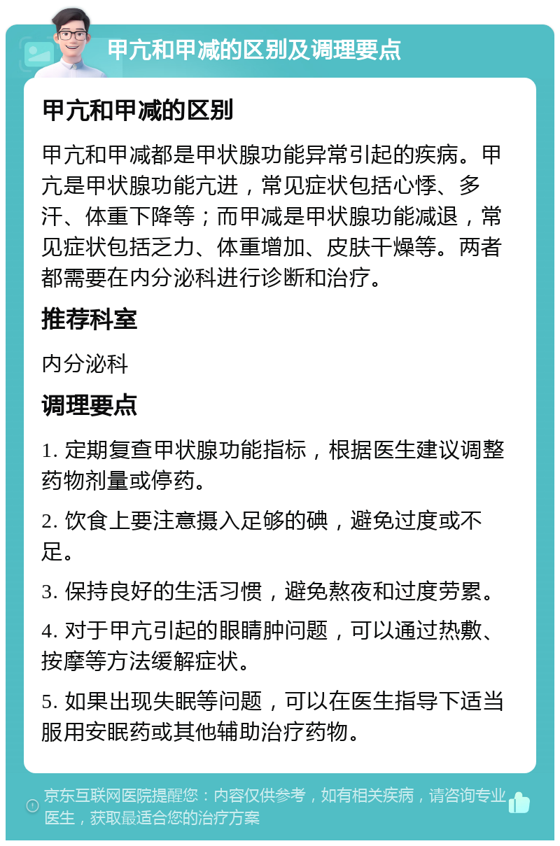 甲亢和甲减的区别及调理要点 甲亢和甲减的区别 甲亢和甲减都是甲状腺功能异常引起的疾病。甲亢是甲状腺功能亢进，常见症状包括心悸、多汗、体重下降等；而甲减是甲状腺功能减退，常见症状包括乏力、体重增加、皮肤干燥等。两者都需要在内分泌科进行诊断和治疗。 推荐科室 内分泌科 调理要点 1. 定期复查甲状腺功能指标，根据医生建议调整药物剂量或停药。 2. 饮食上要注意摄入足够的碘，避免过度或不足。 3. 保持良好的生活习惯，避免熬夜和过度劳累。 4. 对于甲亢引起的眼睛肿问题，可以通过热敷、按摩等方法缓解症状。 5. 如果出现失眠等问题，可以在医生指导下适当服用安眠药或其他辅助治疗药物。