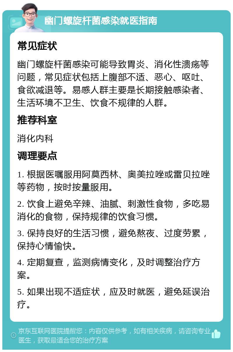 幽门螺旋杆菌感染就医指南 常见症状 幽门螺旋杆菌感染可能导致胃炎、消化性溃疡等问题，常见症状包括上腹部不适、恶心、呕吐、食欲减退等。易感人群主要是长期接触感染者、生活环境不卫生、饮食不规律的人群。 推荐科室 消化内科 调理要点 1. 根据医嘱服用阿莫西林、奥美拉唑或雷贝拉唑等药物，按时按量服用。 2. 饮食上避免辛辣、油腻、刺激性食物，多吃易消化的食物，保持规律的饮食习惯。 3. 保持良好的生活习惯，避免熬夜、过度劳累，保持心情愉快。 4. 定期复查，监测病情变化，及时调整治疗方案。 5. 如果出现不适症状，应及时就医，避免延误治疗。