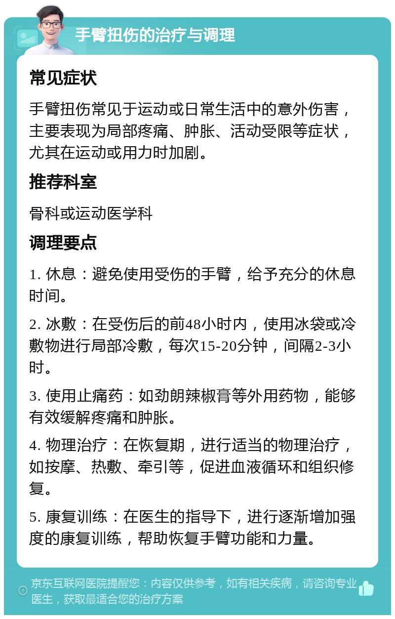 手臂扭伤的治疗与调理 常见症状 手臂扭伤常见于运动或日常生活中的意外伤害，主要表现为局部疼痛、肿胀、活动受限等症状，尤其在运动或用力时加剧。 推荐科室 骨科或运动医学科 调理要点 1. 休息：避免使用受伤的手臂，给予充分的休息时间。 2. 冰敷：在受伤后的前48小时内，使用冰袋或冷敷物进行局部冷敷，每次15-20分钟，间隔2-3小时。 3. 使用止痛药：如劲朗辣椒膏等外用药物，能够有效缓解疼痛和肿胀。 4. 物理治疗：在恢复期，进行适当的物理治疗，如按摩、热敷、牵引等，促进血液循环和组织修复。 5. 康复训练：在医生的指导下，进行逐渐增加强度的康复训练，帮助恢复手臂功能和力量。