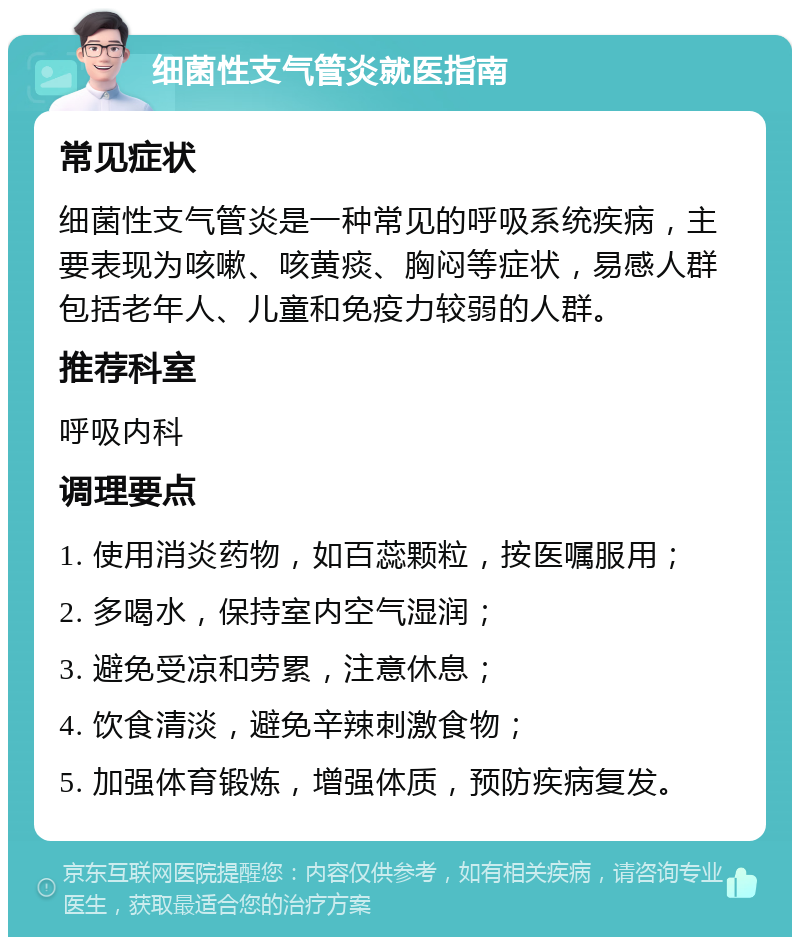 细菌性支气管炎就医指南 常见症状 细菌性支气管炎是一种常见的呼吸系统疾病，主要表现为咳嗽、咳黄痰、胸闷等症状，易感人群包括老年人、儿童和免疫力较弱的人群。 推荐科室 呼吸内科 调理要点 1. 使用消炎药物，如百蕊颗粒，按医嘱服用； 2. 多喝水，保持室内空气湿润； 3. 避免受凉和劳累，注意休息； 4. 饮食清淡，避免辛辣刺激食物； 5. 加强体育锻炼，增强体质，预防疾病复发。