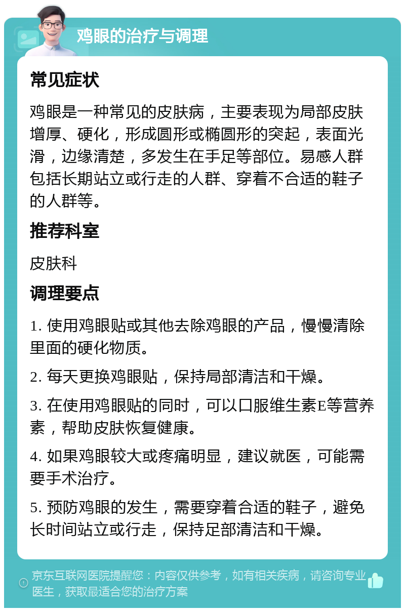 鸡眼的治疗与调理 常见症状 鸡眼是一种常见的皮肤病，主要表现为局部皮肤增厚、硬化，形成圆形或椭圆形的突起，表面光滑，边缘清楚，多发生在手足等部位。易感人群包括长期站立或行走的人群、穿着不合适的鞋子的人群等。 推荐科室 皮肤科 调理要点 1. 使用鸡眼贴或其他去除鸡眼的产品，慢慢清除里面的硬化物质。 2. 每天更换鸡眼贴，保持局部清洁和干燥。 3. 在使用鸡眼贴的同时，可以口服维生素E等营养素，帮助皮肤恢复健康。 4. 如果鸡眼较大或疼痛明显，建议就医，可能需要手术治疗。 5. 预防鸡眼的发生，需要穿着合适的鞋子，避免长时间站立或行走，保持足部清洁和干燥。