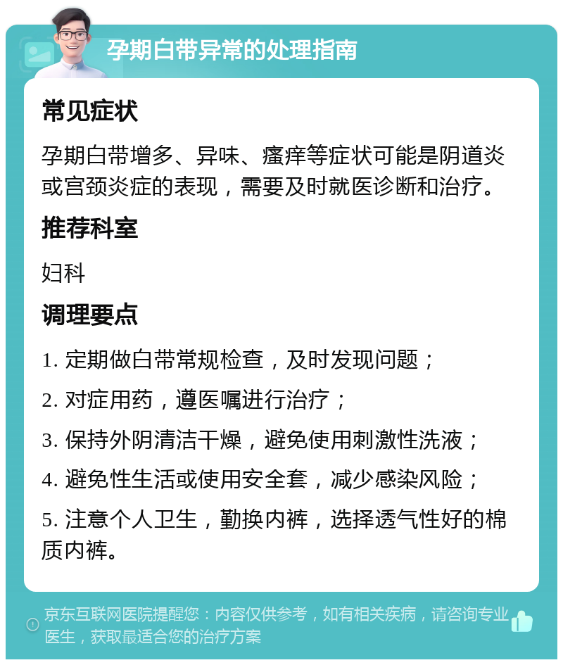 孕期白带异常的处理指南 常见症状 孕期白带增多、异味、瘙痒等症状可能是阴道炎或宫颈炎症的表现，需要及时就医诊断和治疗。 推荐科室 妇科 调理要点 1. 定期做白带常规检查，及时发现问题； 2. 对症用药，遵医嘱进行治疗； 3. 保持外阴清洁干燥，避免使用刺激性洗液； 4. 避免性生活或使用安全套，减少感染风险； 5. 注意个人卫生，勤换内裤，选择透气性好的棉质内裤。