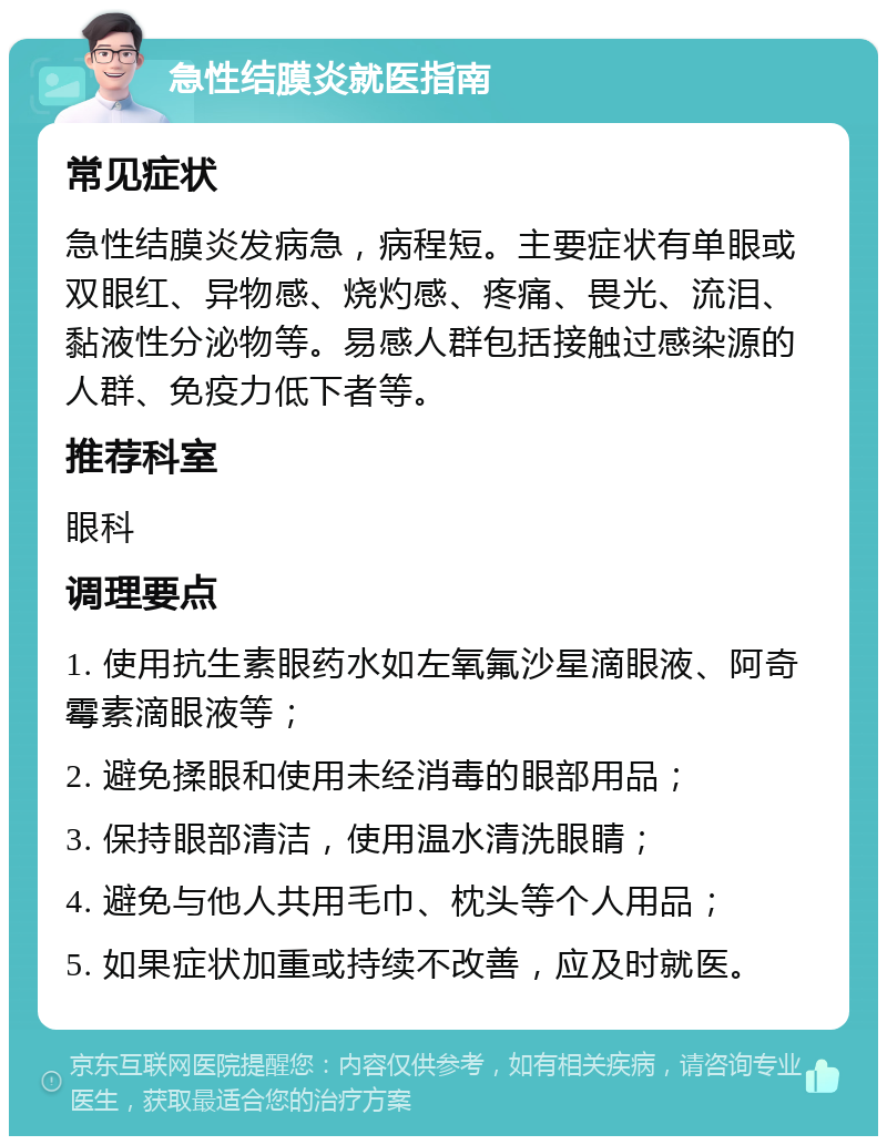 急性结膜炎就医指南 常见症状 急性结膜炎发病急，病程短。主要症状有单眼或双眼红、异物感、烧灼感、疼痛、畏光、流泪、黏液性分泌物等。易感人群包括接触过感染源的人群、免疫力低下者等。 推荐科室 眼科 调理要点 1. 使用抗生素眼药水如左氧氟沙星滴眼液、阿奇霉素滴眼液等； 2. 避免揉眼和使用未经消毒的眼部用品； 3. 保持眼部清洁，使用温水清洗眼睛； 4. 避免与他人共用毛巾、枕头等个人用品； 5. 如果症状加重或持续不改善，应及时就医。