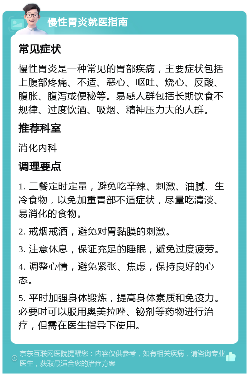 慢性胃炎就医指南 常见症状 慢性胃炎是一种常见的胃部疾病，主要症状包括上腹部疼痛、不适、恶心、呕吐、烧心、反酸、腹胀、腹泻或便秘等。易感人群包括长期饮食不规律、过度饮酒、吸烟、精神压力大的人群。 推荐科室 消化内科 调理要点 1. 三餐定时定量，避免吃辛辣、刺激、油腻、生冷食物，以免加重胃部不适症状，尽量吃清淡、易消化的食物。 2. 戒烟戒酒，避免对胃黏膜的刺激。 3. 注意休息，保证充足的睡眠，避免过度疲劳。 4. 调整心情，避免紧张、焦虑，保持良好的心态。 5. 平时加强身体锻炼，提高身体素质和免疫力。必要时可以服用奥美拉唑、铋剂等药物进行治疗，但需在医生指导下使用。