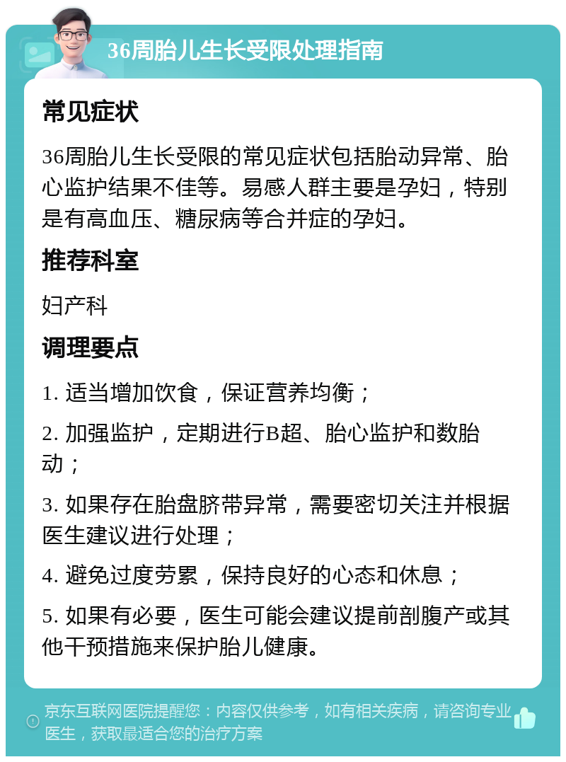 36周胎儿生长受限处理指南 常见症状 36周胎儿生长受限的常见症状包括胎动异常、胎心监护结果不佳等。易感人群主要是孕妇，特别是有高血压、糖尿病等合并症的孕妇。 推荐科室 妇产科 调理要点 1. 适当增加饮食，保证营养均衡； 2. 加强监护，定期进行B超、胎心监护和数胎动； 3. 如果存在胎盘脐带异常，需要密切关注并根据医生建议进行处理； 4. 避免过度劳累，保持良好的心态和休息； 5. 如果有必要，医生可能会建议提前剖腹产或其他干预措施来保护胎儿健康。